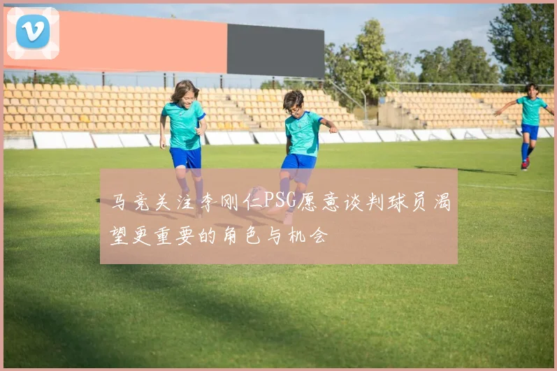 马竞关注李刚仁PSG愿意谈判球员渴望更重要的角色与机会