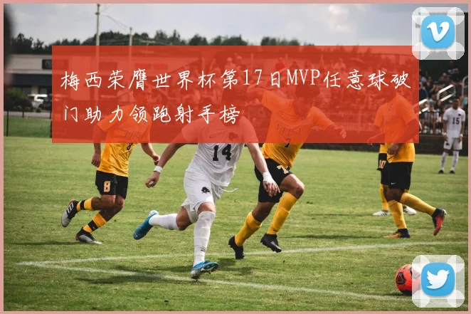 梅西荣膺世界杯第17日MVP任意球破门助力领跑射手榜