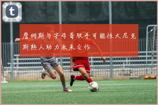 詹姆斯与字母哥联手可能性大尼克斯熟人助力未来合作