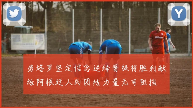 劳塔罗坚定信念逆转晋级将胜利献给阿根廷人民团结力量无可阻挡