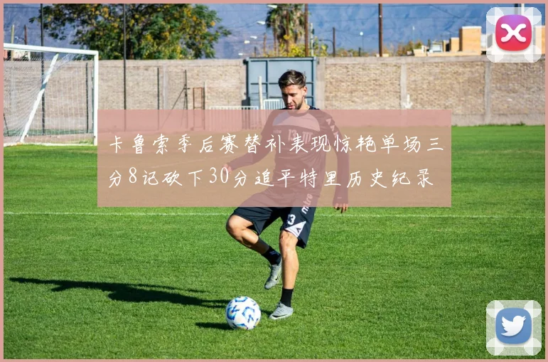 卡鲁索季后赛替补表现惊艳单场三分8记砍下30分追平特里历史纪录
