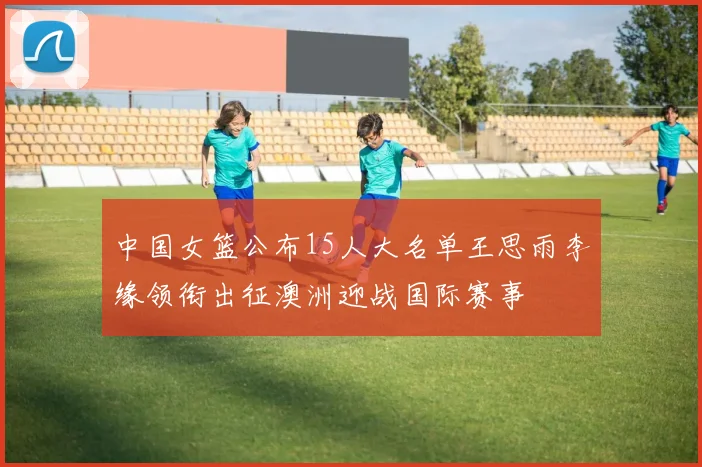 中国女篮公布15人大名单王思雨李缘领衔出征澳洲迎战国际赛事