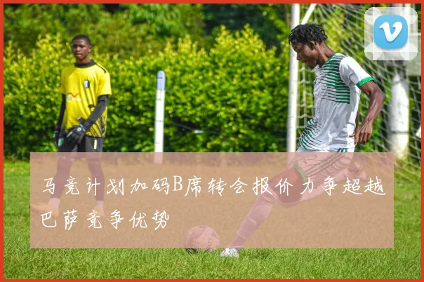 马竞计划加码B席转会报价力争超越巴萨竞争优势