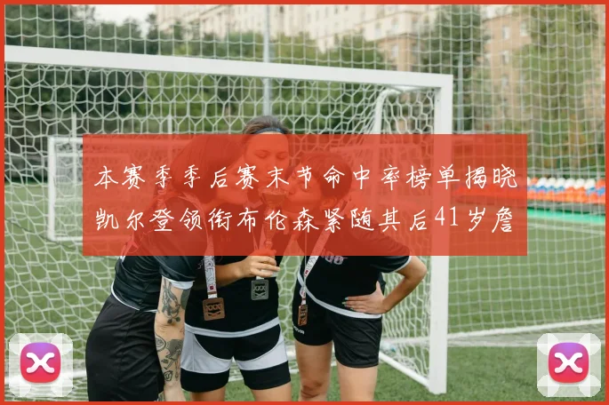 本赛季季后赛末节命中率榜单揭晓凯尔登领衔布伦森紧随其后41岁詹姆斯也在其中
