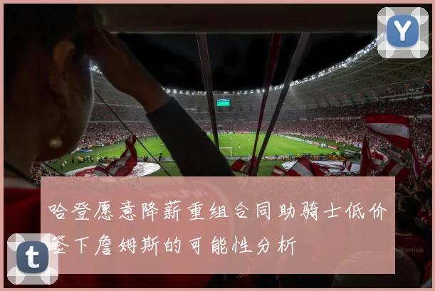 哈登愿意降薪重组合同助骑士低价签下詹姆斯的可能性分析
