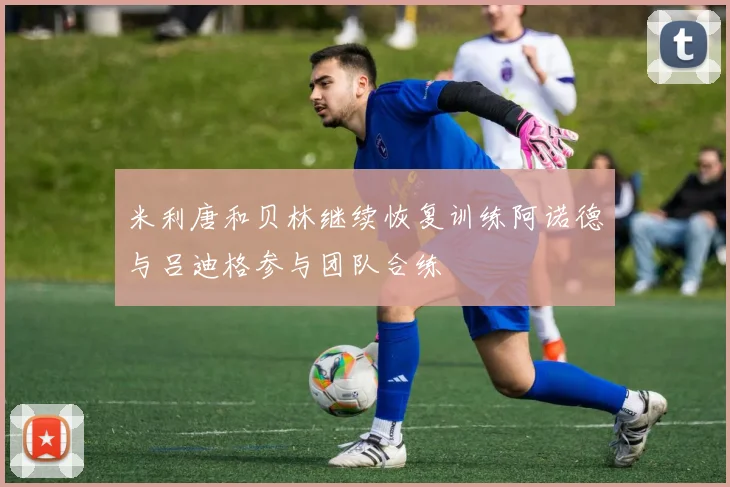 米利唐和贝林继续恢复训练阿诺德与吕迪格参与团队合练