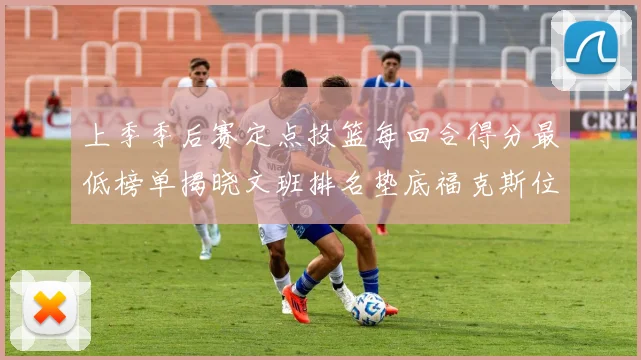 上季季后赛定点投篮每回合得分最低榜单揭晓文班排名垫底福克斯位列第六