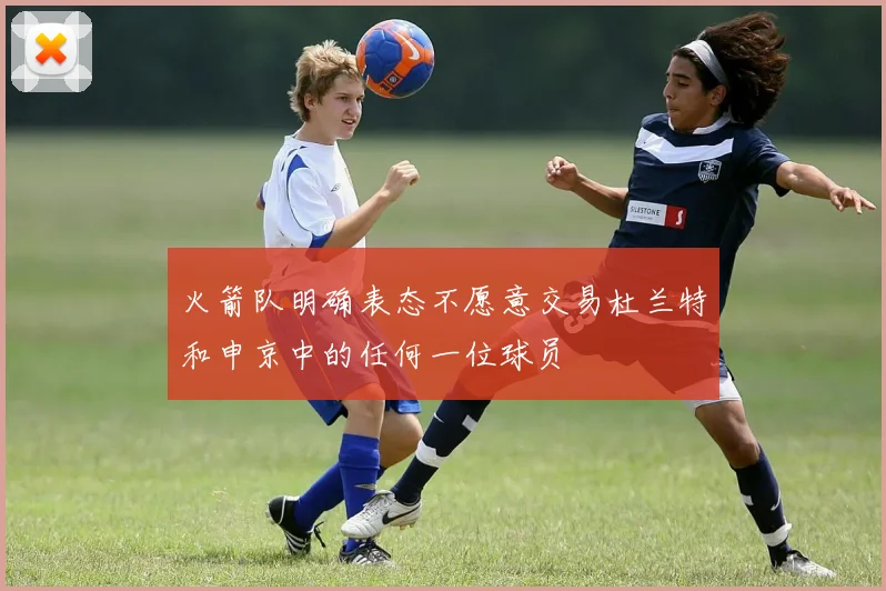 火箭队明确表态不愿意交易杜兰特和申京中的任何一位球员