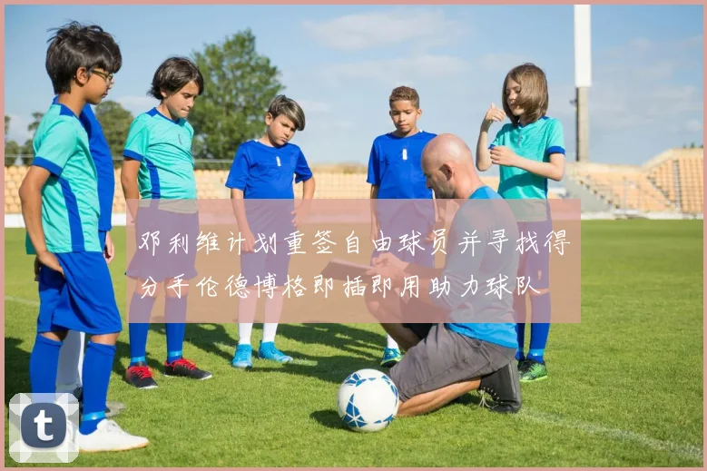 邓利维计划重签自由球员并寻找得分手伦德博格即插即用助力球队