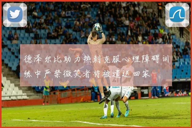 德泽尔比助力热刺克服心理障碍训练中严禁微笑者将被遣送回家