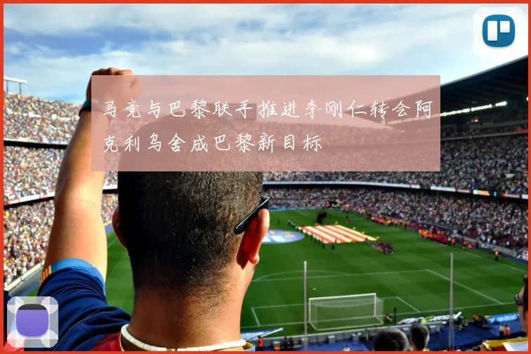 马竞与巴黎联手推进李刚仁转会阿克利乌舍成巴黎新目标