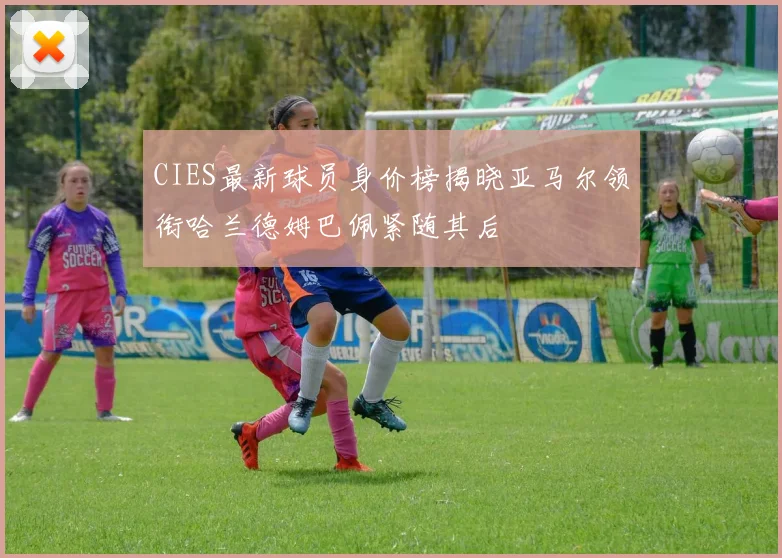 CIES最新球员身价榜揭晓亚马尔领衔哈兰德姆巴佩紧随其后