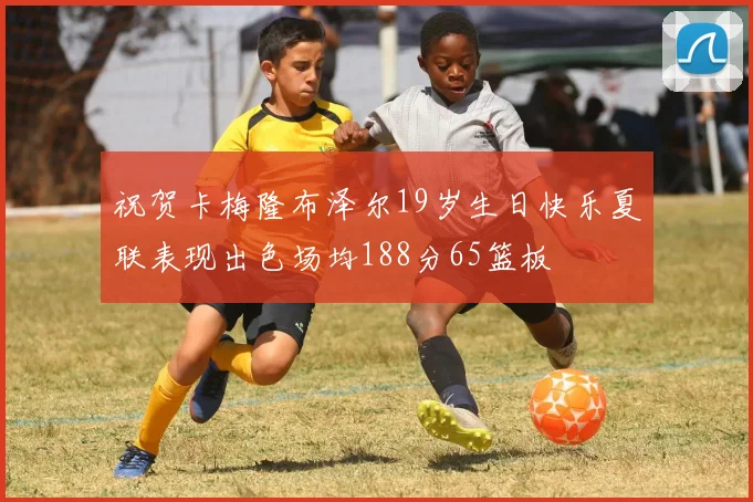 祝贺卡梅隆布泽尔19岁生日快乐夏联表现出色场均188分65篮板