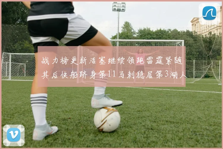 战力榜更新活塞继续领跑雷霆紧随其后快船跻身第11马刺稳居第3湖人排名第13