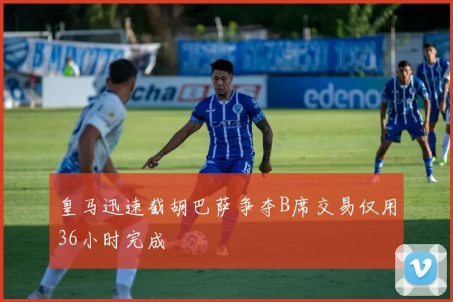 皇马迅速截胡巴萨争夺B席交易仅用36小时完成