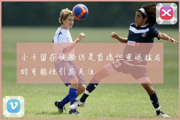 小卡留在快船仍是首选但重返猛龙的可能性引发关注