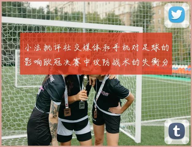 小法批评社交媒体和手机对足球的影响欧冠决赛中攻防战术的失衡分析