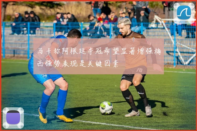马卡称阿根廷夺冠希望显著增强梅西强势表现是关键因素