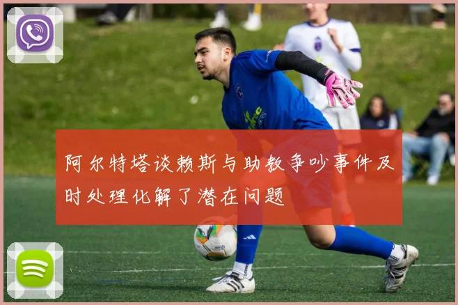 阿尔特塔谈赖斯与助教争吵事件及时处理化解了潜在问题