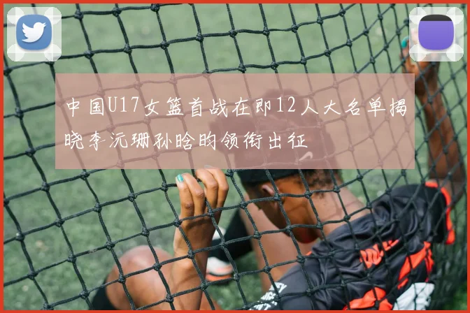 中国U17女篮首战在即12人大名单揭晓李沅珊孙晗昀领衔出征