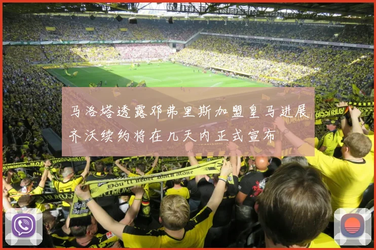 马洛塔透露邓弗里斯加盟皇马进展齐沃续约将在几天内正式宣布