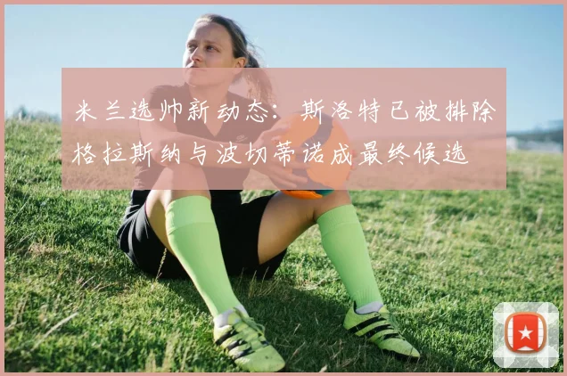 米兰选帅新动态：斯洛特已被排除格拉斯纳与波切蒂诺成最终候选