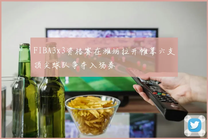 FIBA3x3资格赛在潍坊拉开帷幕六支顶尖球队争夺入场券
