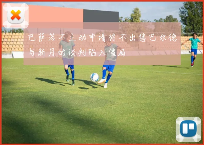 巴萨若不主动申请将不出售巴尔德与新月的谈判陷入僵局