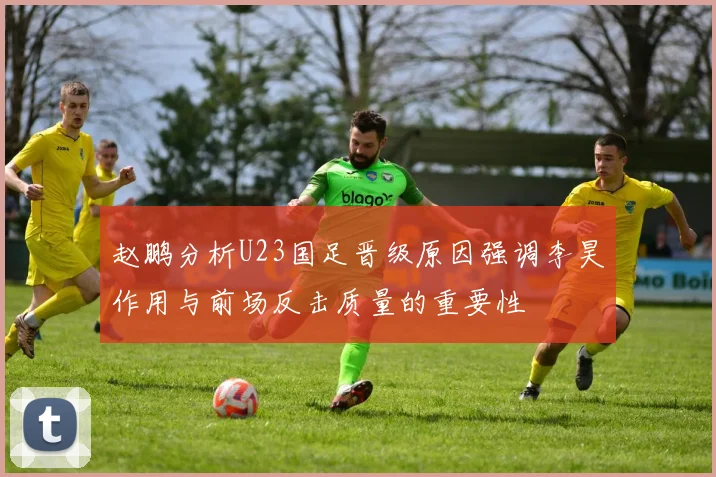 赵鹏分析U23国足晋级原因强调李昊作用与前场反击质量的重要性
