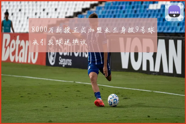8000万新援正式加盟米兰身披9号球衣引发球迷热议
